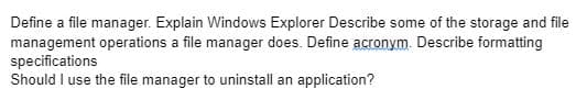 Define a file manager. Explain Windows Explorer Describe some of the storage and file
management operations a file manager does. Define acronym. Describe formatting
specifications
Should I use the file manager to uninstall an application?