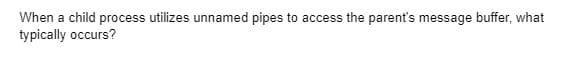 When a child process utilizes unnamed pipes to access the parent's message buffer, what
typically occurs?