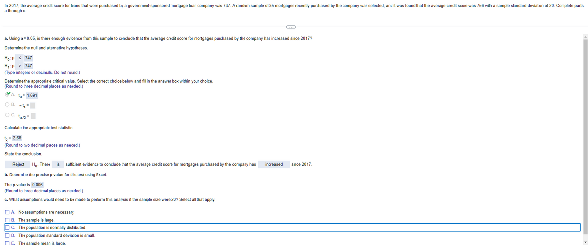 In 2017, the average credit score for loans that were purchased by a government-sponsored mortgage loan company was 747. A random sample of 35 mortgages recently purchased by the company was selected, and it was found that the average credit score was 756 with a sample standard deviation of 20. Complete parts
a through c.
C
a. Using a = 0.05, is there enough evidence from this sample to conclude that the average credit score for mortgages purchased by the company has increased since 2017?
Determine the null and alternative hypotheses.
Ho: ≤ 747
H₁: > 747
(Type integers or decimals. Do not round.)
Determine the appropriate critical value. Select the correct choice below and fill in the answer box within your choice.
(Round to three decimal places as needed.)
ta = 1.691
OB. -ta-
OC. ta/2=
Calculate the appropriate test statistic.
t-= 2.66
(Round to two decimal places as needed.)
State the conclusion.
Reject Ho. There is sufficient evidence to conclude that the average credit score for mortgages purchased by the company has
increased
since 2017.
b. Determine the precise p-value for this test using Excel.
The p-value is 0.006
(Round to three decimal places as needed.)
c. What assumptions would need to be made to perform this analysis if the sample size were 20? Select all that apply.
A. No assumptions are necessary.
B. The sample is large.
C. The population is normally distributed.
D. The population standard deviation is small.
E. The sample mean is large.