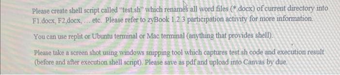 Please create shell script called "test sh" which renames all word files (*.docx) of current directory into
F1.docx, F2,docx, ... etc. Please refer to zyBook 1.2.3 participation activity for more information.
You can use replit or Ubuntu terminal or Mac terminal (anything that provides shell).
Please take a screen shot using windows snipping tool which captures test.sh code and execution result
(before and after execution shell script). Please save as pdf and upload into Canvas by due.