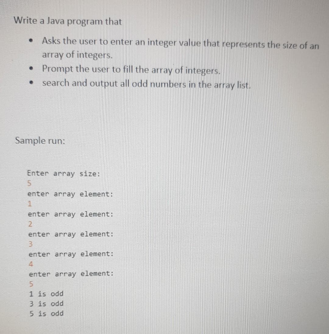 Write a Java program that
• Asks the user to enter an integer value that represents the size of an
array of integers.
• Prompt the user to fill the array of integers.
search and output all odd numbers in the array list.
●
ple run:
Enter array size:
5
enter array element:
1
enter array element:
2
enter array element:
3
enter array element:
4
enter array element:
5
1 is odd
3 is odd
5 is odd