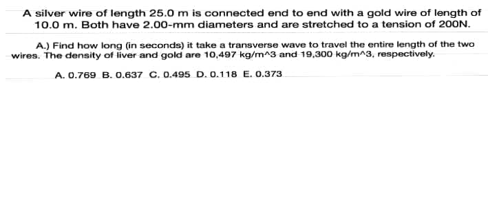 A silver wire of length 25.0 m is connected end to end with a gold wire of length of
10.0 m. Both have 2.00-mm diameters and are stretched to a tension of 20ON.
A.) Find how long (in seconds) it take a transverse wave to travel the entire length of the two
wires. The density of liver and gold are 10,497 kg/m^3 and 19,300 kg/m^3, respectively.
A. 0.769 B. 0.637 C. 0.495 D. 0.118 E. 0.373
