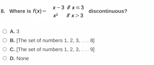 8. Where is f(x)=
x-3 if x≤3
x² if x>3
discontinuous?
O A. 3
O B. [The set of numbers 1, 2, 3, ... 8]
O C. [The set of numbers 1, 2, 3, . . . 9]
O D. None