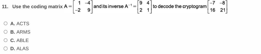 11. Use the coding matrix A=
O A. ACTS
O B. ARMS
O C. ABLE
O D. ALAS
1-4
-2
and its inverse A¹ =
-1
9
2
4
to decode the cryptogram
-7-8
16 21