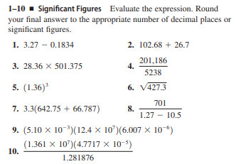 1-10 - Significant Figures Evaluate the expression. Round
your final answer to the appropriate number of decimal places or
significant figures.
1. 3.27 – 0.1834
2. 102.68 + 26.7
3. 28.36 X 501.375
201,186
4.
5238
5. (1.36)'
6. V427.3
701
7. 3.3(642.75 + 66.787)
8.
1.27 - 10.5
9. (5.10 x 10-)(12.4 x 10')(6.007 x 10)
(1.361 x 10')(4.7717 × 10-')
10.
1.281876
