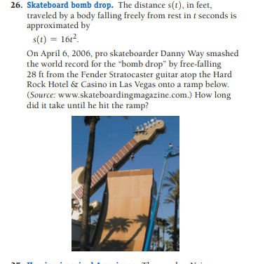 26. Skateboard bomb drop. The distance s(t), in feet,
traveled by a body falling freely from rest in t seconds is
approximated by
s(t) = 16r2.
On April 6, 2006, pro skateboarder Danny Way smashed
the world record for the "bomb drop" by free-falling
28 ft from the Fender Stratocaster guitar atop the Hard
Rock Hotel & Casino in Las Vegas onto a ramp below.
(Source: www.skateboardingmagazine.com.) How long
did it take until he hit the ramp?
