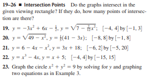 19-26 - Intersection Points Do the graphs intersect in the
given viewing rectangle? If they do, how many points of intersec-
tion are there?
19. y = -3x + 6x – 4. y = V7- : [-4, 4] by [–1, 3]
20. y = V49 – x, y = }(41 – 3x); [-8, 8] by [–1, 8]
21. y = 6 – 4x – x, y = 3x + 18; [-6, 2] by [-5, 20]
22. y = x' – 4x, y =x + 5; [-4, 4) by [–15, 15]
23. Graph the circle x + y = 9 by solving for y and graphing
two equations as in Example 3.
