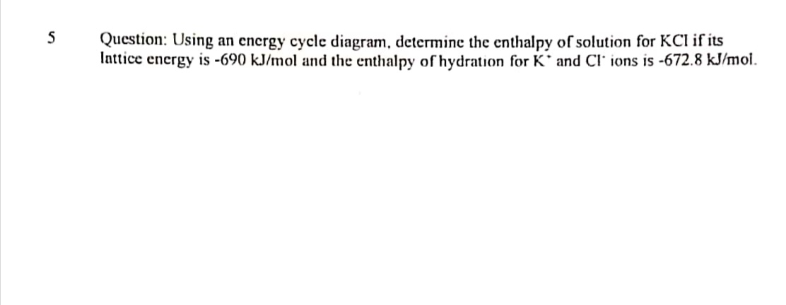 5
Question: Using an encrgy cycle diagram, determine the enthalpy of solution for KCI if its
Inttice energy is -690 kJ/mol and the enthalpy of hydration for K' and CI' ions is -672.8 kJ/mol.
