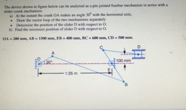 The device shown in figure below can be analyzed as a pin-jointed fourbar mechanism in series with a
slider-crank mechanism.
a) At the instant the crank OA makes an angle 30° with the horizontal axis;
.
.
Draw the vector loop of the two mechanisms separately
Determine the position of the slider D with respect to O.
b) Find the minimum position of slider D with respect to O.
OA 200 mm, AB=1500 mm, EB 400 mm, BC 600 mm, CD=500 mm.
1.35 m
WA
100 mm'
B