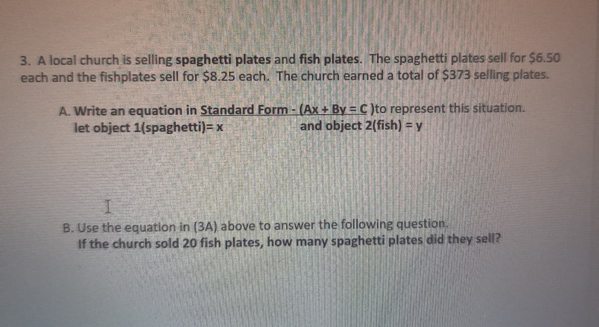 3. A local church is selling spaghetti plates and fish plates. The spaghetti plates sell for $6.50
each and the fishplates sell for $8.25 each. The church earned a total of $373 selling plates.
A. Write an equation in Standard Form -(Ax+ By = C)to represent this situation.
let object 1(spaghetti)-x
and object 2(fish) =y
B. Use the equation in (3A) above to answer the following question.
If the church sold 20 fish plates, how many spaghetti plates did they sell?
