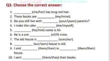 Q3. Choose the correct answer:
1.
2. These books are.
3. Do you still live with
4. I make the cake
5.
6. He is a son
7. The old house is .
(she/her) has long red hair.
(my/mine).
tyour/yours) parents?
(me/myself).
(his/him) name is Ai.
fof/if) mine.
tours/our).
(our/ours) house is ald.
(them/their) in
8.
9. I visit
(them/their)
house.
10. I sent
(them/they) their books.
