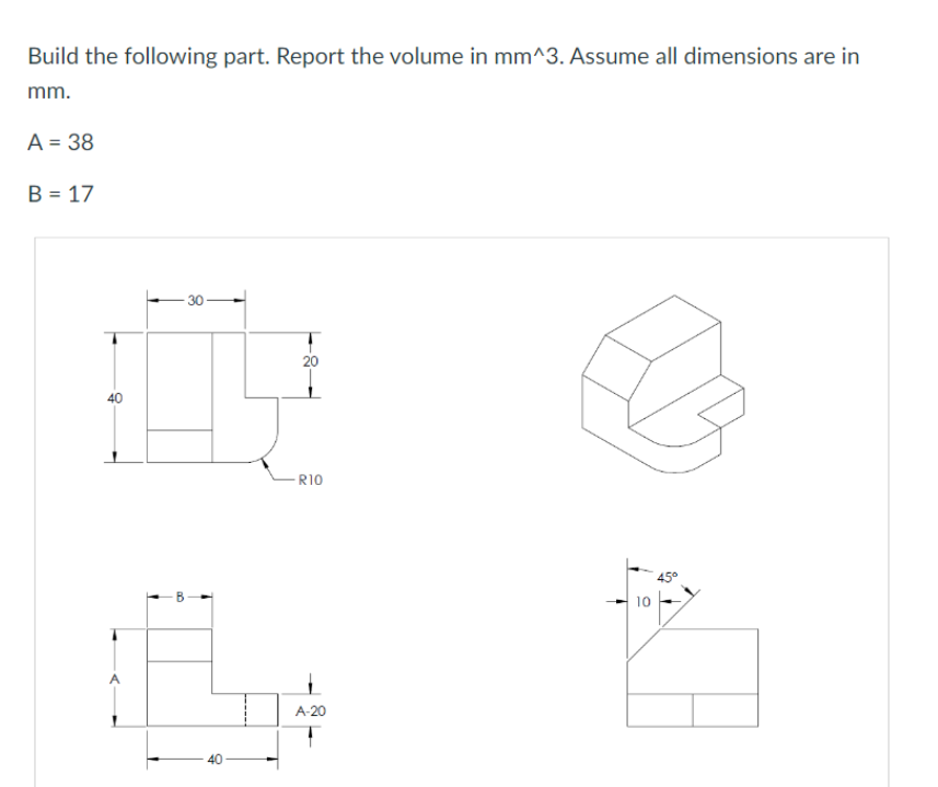 Build the following part. Report the volume in mm^3. Assume all dimensions are in
mm.
A = 38
B = 17
R10
A-20
10
45°