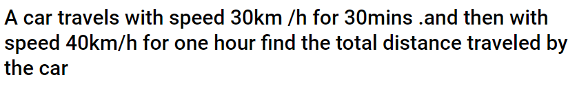 A car travels with speed 30km /h for 30mins .and then with
speed 40km/h for one hour find the total distance traveled by
the car
