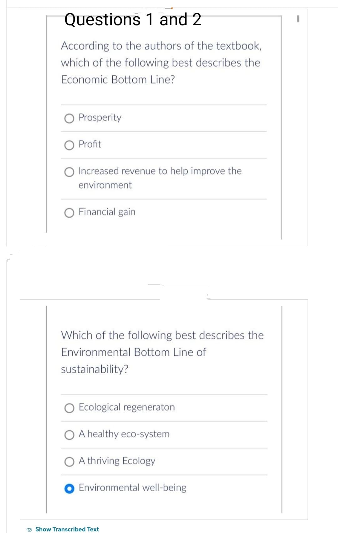 Questions
1 and 2
According to the authors of the textbook,
which of the following best describes the
Economic Bottom Line?
Prosperity
Profit
Increased revenue to help improve the
environment
O Financial gain
Which of the following best describes the
Environmental Bottom Line of
sustainability?
O Ecological regeneraton
A healthy eco-system
A thriving Ecology
Environmental well-being
Show Transcribed Text