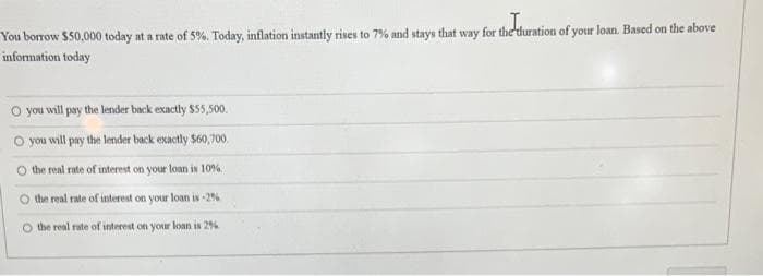 You borrow $50,000 today at a rate of 5%. Today, inflation instantly rises to 7% and stays that way for the duration of your loan. Based on the above
information today
O you will pay the lender back exactly $55,500.
O you will pay the lender back exactly $60,700.
the real rate of interest on your loan is 10%
the real rate of interest on your loan is -2%
O the real rate of interest on your loan is 2%