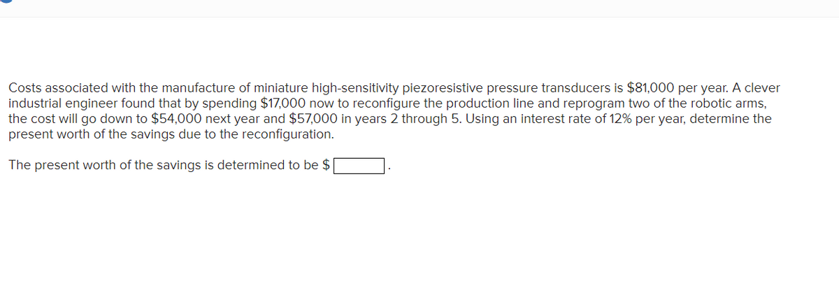 Costs associated with the manufacture of miniature high-sensitivity piezoresistive pressure transducers is $81,000 per year. A clever
industrial engineer found that by spending $17,000 now to reconfigure the production line and reprogram two of the robotic arms,
the cost will go down to $54,000 next year and $57,000 in years 2 through 5. Using an interest rate of 12% per year, determine the
present worth of the savings due to the reconfiguration.
The present worth of the savings is determined to be $