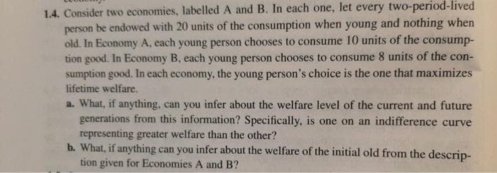 1.4. Consider two economies, labelled A and B. In each one, let every two-period-lived
person be endowed with 20 units of the consumption when young and nothing when
old. In Economy A, each young person chooses to consume 10 units of the consump-
tion good. In Economy B, each young person chooses to consume 8 units of the con-
sumption good. In each economy, the young person's choice is the one that maximizes
lifetime welfare.
a. What, if anything, can you infer about the welfare level of the current and future
generations from this information? Specifically, is one on an indifference curve
representing greater welfare than the other?
b. What, if anything can you infer about the welfare of the initial old from the descrip-
tion given for Economies A and B?