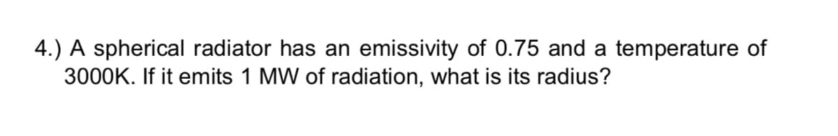 4.) A spherical radiator has an emissivity of 0.75 and a temperature of
3000K. If it emits 1 MW of radiation, what is its radius?