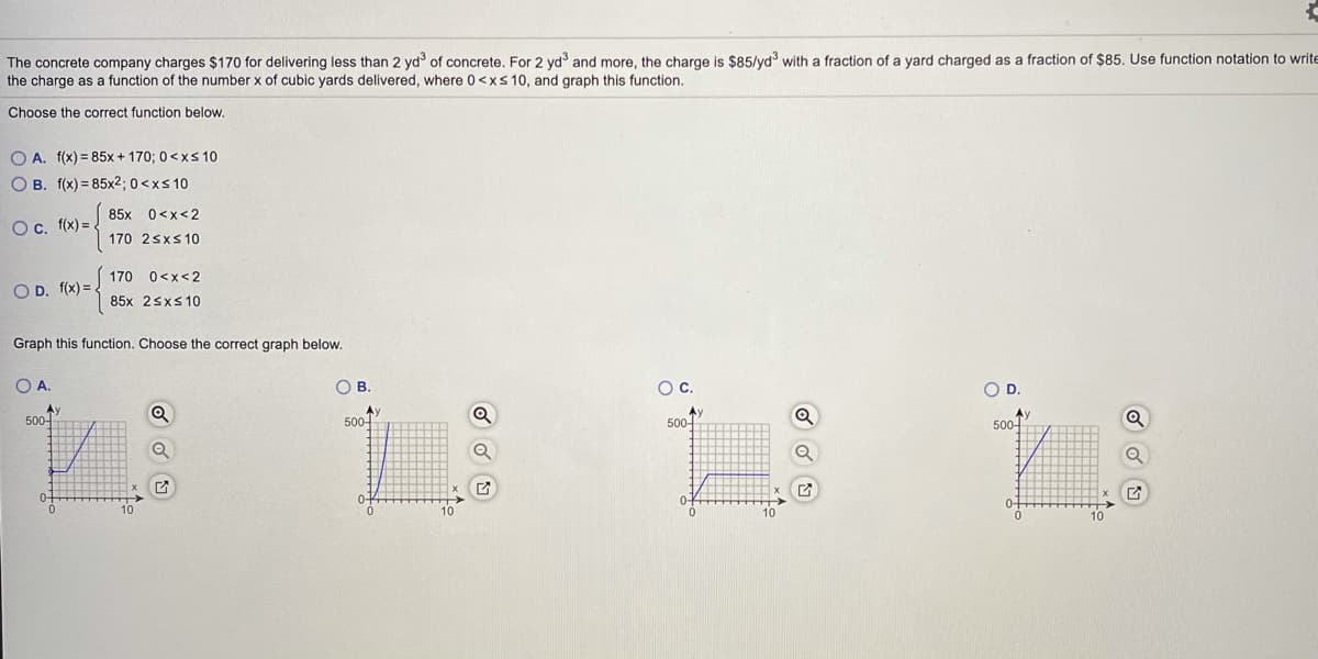 The concrete company charges $170 for delivering less than 2 yd of concrete. For 2 yd and more, the charge is $85/yd with a fraction of a yard charged as a fraction of $85. Use function notation to write
the charge as a function of the number x of cubic yards delivered, where 0<xs 10, and graph this function.
Choose the correct function below.
O A. f(x) = 85x + 170; 0<x 10
O B. f(x) = 85x2; 0 <xs 10
85x 0<x<2
O. f(x) = .
170 2sxs10
170 0<x<2
OD. f(x) =
85x 25xs 10
Graph this function. Choose the correct graph below.
OA.
OB.
c.
OD.
Ay
500-
Ay
500
Av
500-
500-
