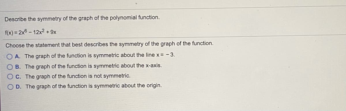 Describe the symmetry of the graph of the polynomial function.
f(x) = 2x6 – 12x2 + 9x
Choose the statement that best describes the symmetry of the graph of the function.
O A. The graph of the function is symmetric about the line x = - 3.
O B. The graph of the function is symmetric about the x-axis.
O C. The graph of the function is not symmetric.
O D. The graph of the function is symmetric about the origin.
