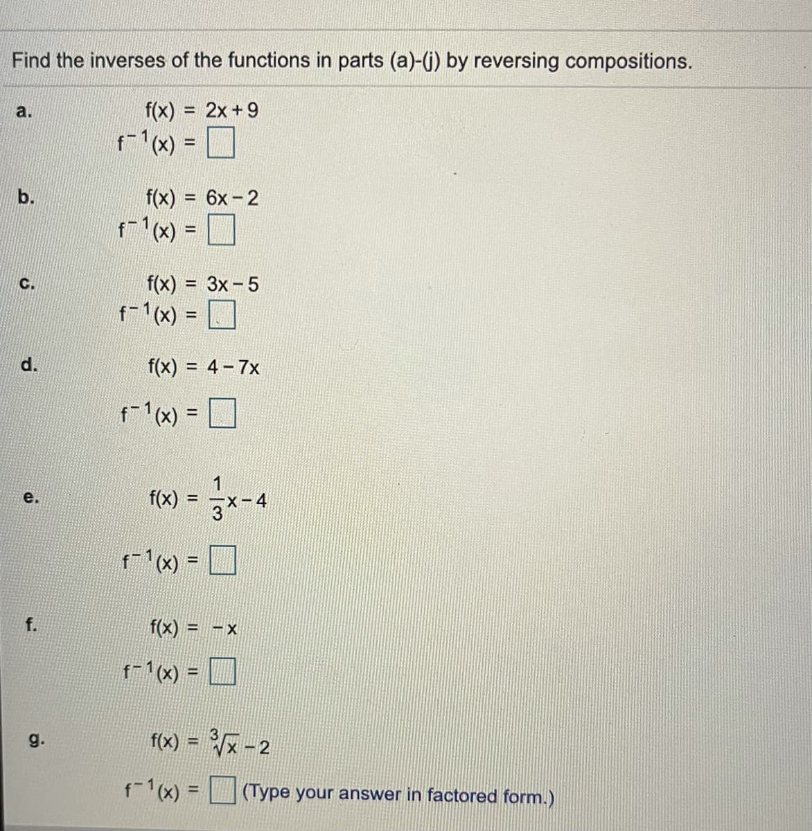 Find the inverses of the functions in parts (a)-() by reversing compositions.
a.
f(x) = 2x+9
f-1(x) =
b.
f(x) = 6x-2
%3D
f-1(x) =
%D
C.
f(x) = 3x-5
f-1(x) =
d.
f(x) = 4-7x
f-1(x) = D
!!
= x-4
е.
f(x)
%3D
3
(x) = D
f.
f(x) = -x
%3D
f-1(x) =
%3D
g.
f(x) = x-2
f-1(x) =
(Type your answer in factored form.)
%3D
