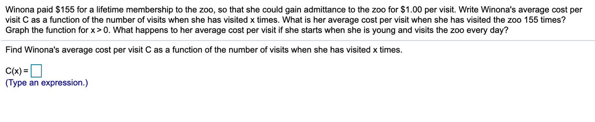 Winona paid $155 for a lifetime membership to the zoo, so that she could gain admittance to the zoo for $1.00 per visit. Write Winona's average cost per
visit C as a function of the number of visits when she has visited x times. What is her average cost per visit when she has visited the zoo 155 times?
Graph the function for x> 0. What happens to her average cost per visit if she starts when she is young and visits the zoo every day?
Find Winona's average cost per visit C as a function of the number of visits when she has visited x times.
C(x) =O
(Type an expression.)
