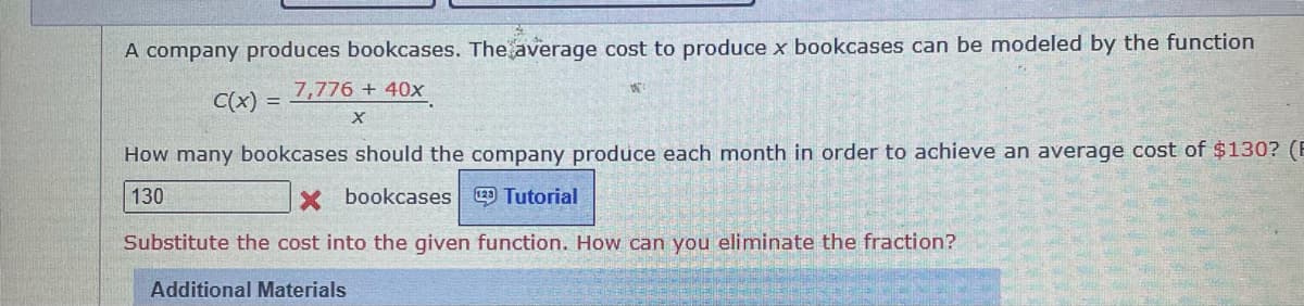 A company produces bookcases. The average cost to produce x bookcases can be modeled by the function
7,776 + 40x
C(x)
How many bookcases should the company produce each month in order to achieve an average cost of $130? (E
130
X bookcases Tutorial
Substitute the cost into the given function. How can you eliminate the fraction?
Additional Materials
