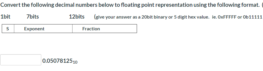 Convert the following decimal numbers below to floating point representation using the following format.
1bit
7bits
12bits
(give your answer as a 20bit binary or 5 digit hex value. ie. OXFFFFF or Ob11111
Exponent
Fraction
0.0507812510
