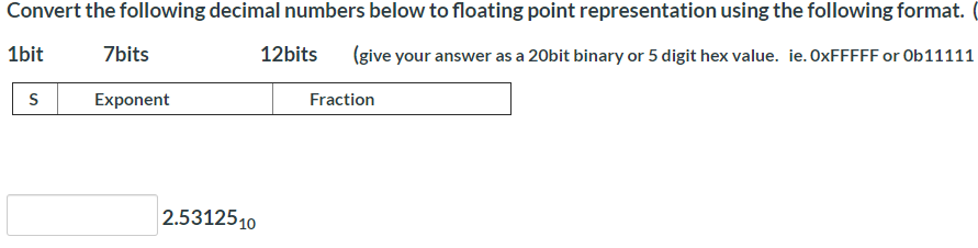 Convert the following decimal numbers below to floating point representation using the following format.
1bit
7bits
12bits
(give your answer as a 20bit binary or 5 digit hex value. ie. OXFFFFF or 0b11111
S
Exponent
Fraction
2.5312510
