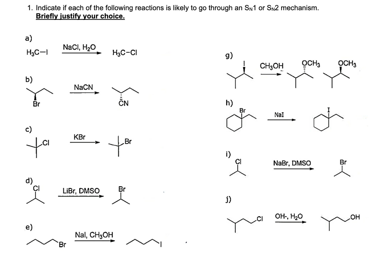 1. Indicate if each of the following reactions is likely to go through an SN1 or SN2 mechanism.
Briefly justify your choice.
a)
H3C-1
b)
c)
Br
te
d)
e)
NaCl, H₂O
NaCN
Br
KBr
LiBr, DMSO
H3C-Cl
Br
for
Nal, CH3OH
Br
g)
h)
i)
j)
Br
CH3OH OCH 3
NaI
NaBr, DMSO
OH-, H₂O
OCH3
Br
OH