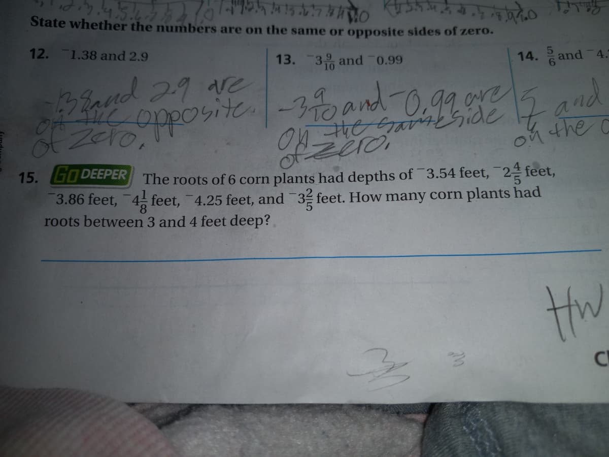 454
State whether the numbers are on the same or opposite sides of zero.
12.
1.38 and 2.9
13. 3 and 0.99
14. 음
5
and
4.
3Band 29
Zero,
2-Garside Z and
on the C
opposite-30and-0.92 ere
2 and
15. GODEEPER The roots of 6 corn plants had depths of 3.54 feet, 2 feet,
3.86 feet, 4 feet, 4.25 feet, and 3 feet. How many corn plants had
roots between 3 and 4 feet deep?
