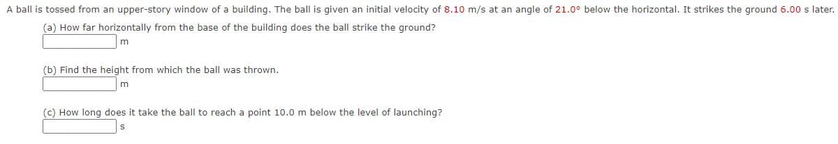 A ball is tossed from an upper-story window of a building. The ball is given an initial velocity of 8.10 m/s at an angle of 21.0° below the horizontal. It strikes the ground 6.00 s later.
(a) How far horizontally from the base of the building does the ball strike the ground?
(b) Find the height from which the ball was thrown.
(c) How long does it take the ball to reach a point 10.0 m below the level of launching?
