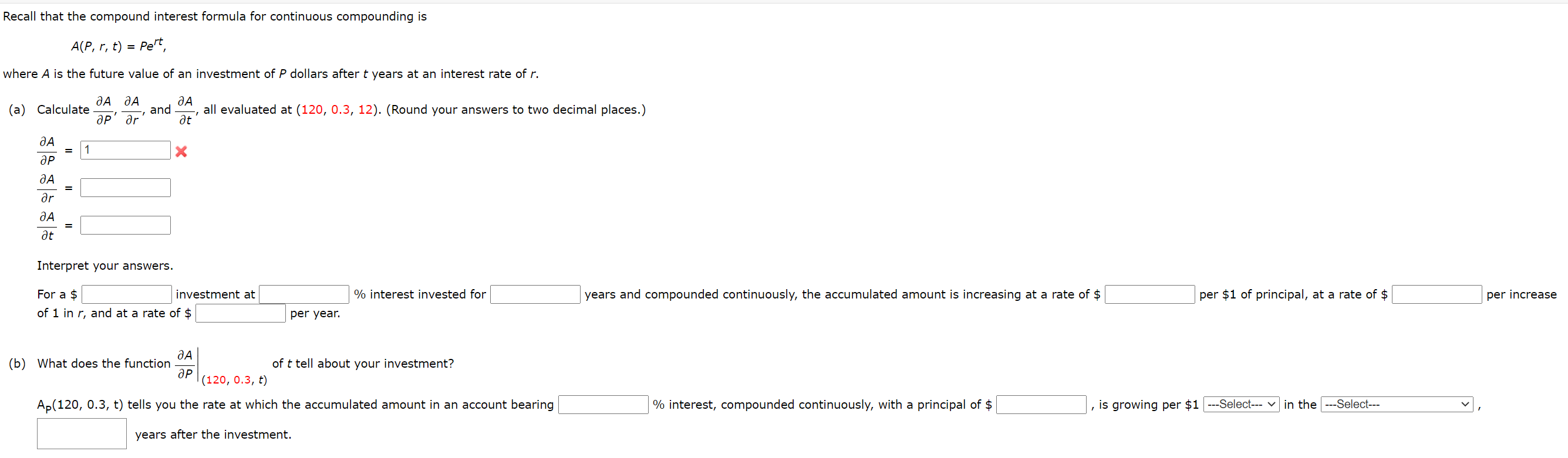 Recall that the compound interest formula for continuous compounding is
A(P, r, t) = Pert,
where A is the future value of an investment of P dollars after t years at an interest rate of r.
(a) Calculate
and
all evaluated at (120, 0.3, 12). (Round your answers to two decimal places.)
ap' ar'
at
1
ӘР
%3D
ar
%3D
at
Interpret your answers.
For a $
investment at
% interest invested for
years and compounded continuously, the accumulated amount is increasing at a rate of $
per $1 of principal, at a rate of $
per increase
of 1 in r, and at a rate of $
per year.
(b) What does the function
of t tell about your investment?
ap
|(120, 0.3, t)
Ap(120, 0.3, t) tells you the rate at which the accumulated amount in an account bearing
% interest, compounded continuously, with a principal of $
is growing per $1 ---Select--- v in the
--Select---
years after the investment.
