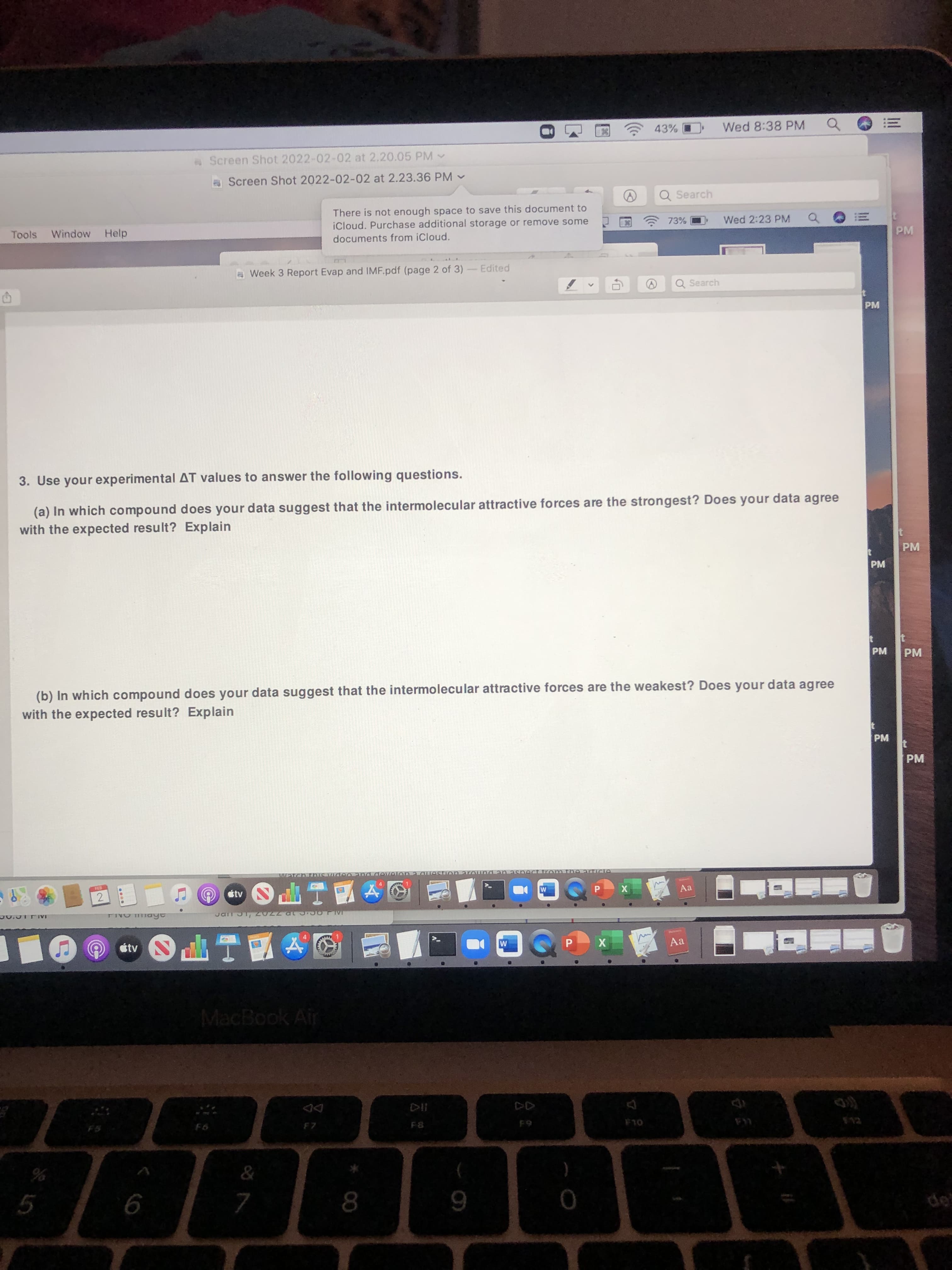 Wed 8:38 PM
!!
of
Screen Shot 2022-02-02 at 2.20.05 PM
Screen Shot 2022-02-02 at 2.23.36 PM -
Q Search
There is not enough space to save this document to
iCloud. Purchase additional storage or remove some
73%
Wed 2:23 PM
Tools
Window
Help
PM
documents from iCloud.
Week 3 Report Evap and IMF.pdf (page 2 of 3)
Edited
Q Search
PM
3. Use your experimental AT values to answer the following questions.
(a) In which compound does your data suggest that the intermolecular attractive forces are the strongest? Does your data agree
with the expected result? Explain
PM
PM
PM
(b) In which compound does your data suggest that the intermolecular attractive forces are the weakest? Does your data agree
with the expected result? Explain
PM
PM
931
stv
Aa
2.
工P(
stv
Aa
X
立工PO
MacBook Air
23
OLA
&
