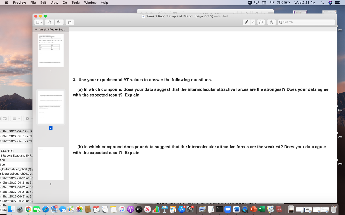 Preview
File
Edit
View
Go
Tools
Window
Help
73%
Wed 2:23 PM
a Week 3 Report Evap and IMF.pdf (page 2 of 3)
Edited
Search
Week 3 Report Eva...
PM
Bponon d ler foe
1
3. Use your experimental AT values to answer the following questions.
(a) In which compound does your data suggest that the intermolecular attractive forces are the strongest? Does your data agree
with the expected result? Explain
PM
000
2
n Shot 2022-02-02 at 2
t
n Shot 2022-02-02 at 1.
PM
n Shot 2022-02-02 at 1.
(b) In which compound does your data suggest that the intermolecular attractive forces are the weakest? Does your data agree
444.HEIC
with the expected result? Explain
3 Report Evap and IMF.p
tion
t
tion
PM
_lectureslides_ch01 (1).
_lectureslides_ch01.ppt
n Shot 2022-01-31 at 3.
n Shot 2022-01-31 at 3.
n Shot 2022-01-31 at 3.
n Shot 2022-01-31 at 3.
n Shot 2022-01-31 at 3.
n Shot 2022-01-31 at 3.
Watch thi
and develon a aIestion around an aspect from the article.
n Sh
340
FEB
O Ctv
Aa
n Sh
X
