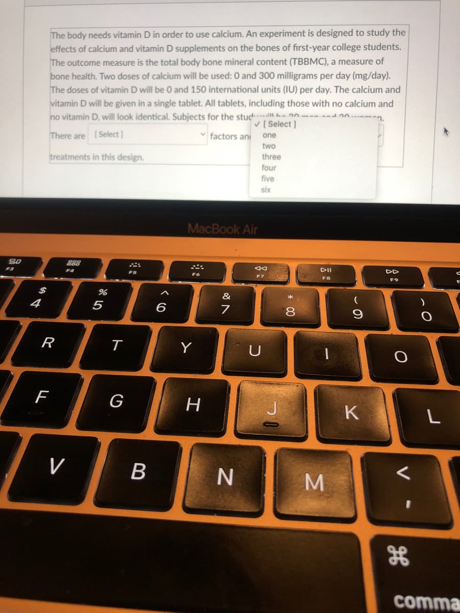 The body needs vitamin D in order to use calcium. An experiment is designed to study the
effects of calcium and vitamin D supplements on the bones of first-year college students.
The outcome measure is the total body bone mineral content (TBBMC), a measure of
bone health. Two doses of calcium will be used: 0 and 300 milligrams per day (mg/day).
The doses of vitamin D will be 0 and 150 international units (IU) per day. The calcium and
vitamin D will be given in a single tablet. All tablets, including those with no calcium and
no vitamin D, will look identical. Subjects for the stud 20 d0n.man.
V [ Select ]
factors ani
one
There are Select]
two
three
treatments in this design.
four
five
six
MacBook Air
DII
DD
F3
F4
F5
F7
F8
F9
$
&
4
5
6
8.
R
Y
U
F
G
H
K
L
V
M
comma
* 00
B
ト
