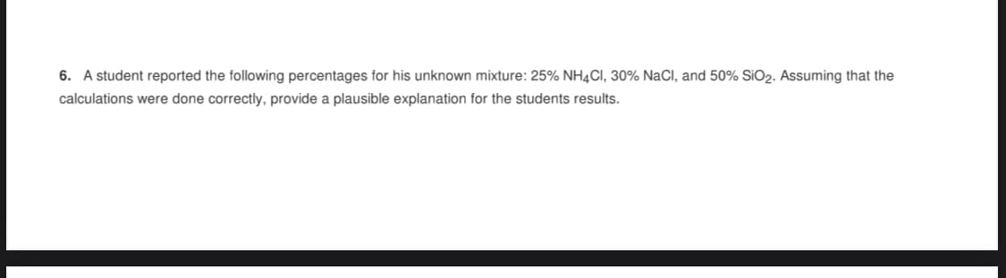 6. A student reported the following percentages for his unknown mixture: 25% NH4CI, 30% NaCl, and 50% SiO2. Assuming that the
calculations were done correctly, provide a plausible explanation for the students results.
