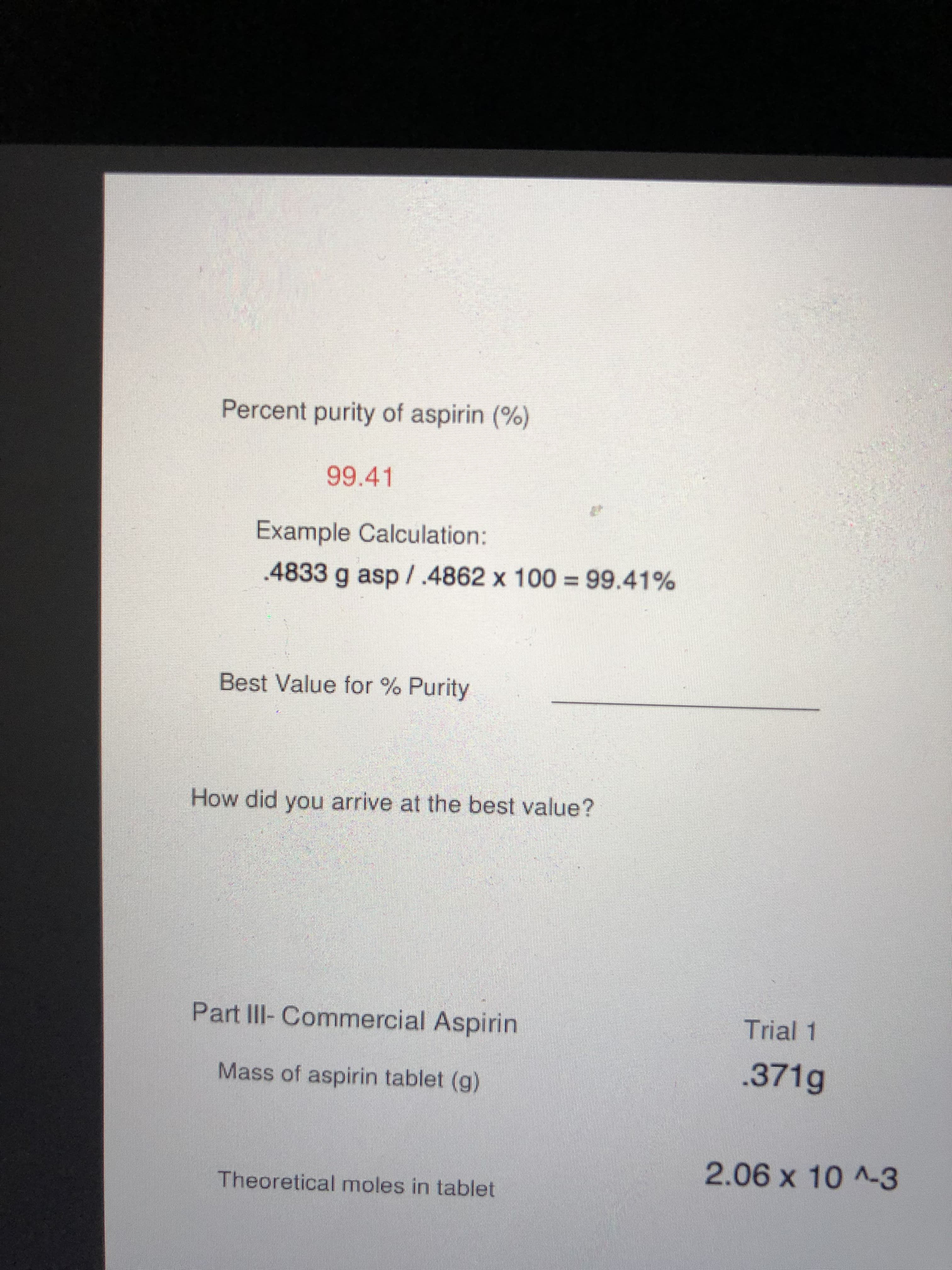 Percent purity of aspirin (%)
99.41
Example Calculation:
.4833 g asp/.4862 x 100 = 99.41%
Best Value for % Purity
How did you arrive at the best value?
Part III-Commercial Aspirin
Trial 1
.371g
Mass of aspirin tablet (g)
2.06x10^-3
Theoretical moles in tablet
