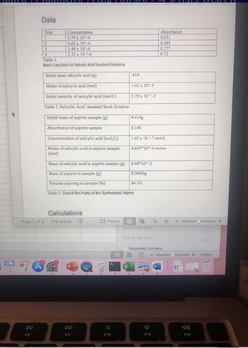 Data
Absorbance
Trial
1
Concentration
5.79 x 10^-4
0.631
0.403
2.
4.63 x 10^-4
0.277
0.72
3.48 x 10^-4
4
2.32 x 10 -4
Table 1.
Beer's Law Data for Salicylic Acid Standard Solutions
Initial mass salicylic acid (g)
.414
Moles of salicylic acid (mol)
1.45 x 10^-3
Initial molarity of salicylic acid (mol/L)
5.79 x 10 ^-3
Table 2. Salicylic Acid 'standard Stock Solution
Initial
of aspirin sample (g)
0.414g
Absorbance of aspirin sample
0.148
Concentration of salicylic acid (mol/L)
1.45 x 10 ^-7 mol/L
Moles of salicylic acid in aspirin sample
(mol)
4.697*10^-4 moles
Mass of salicylic acid in aspirin sample (g)
6.48*10^-2
Mass of aspirin in sample (g)
0.3492g
Percent aspiring in sample (%)
84.3%
Table 3. Test of the Purity of the Synthesized Aspirin
Calculations
Page 2 of 4
776 words
CFocus
End Arrow type
End Arrow size
Rounded corners
100%
DD
F8
F9
F10
F11
F12
