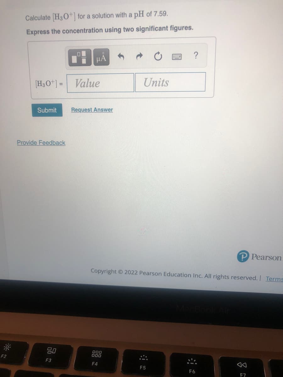 Calculate H3O+| for a solution with a pH of 7.59.
Express the concentration using two significant figures.
?
HẢ
[H3O*] = Value
Units
Submit
Request Answer
Provide Feedback
P Pearson
Copyright © 2022 Pearson Education Inc. All rights reserved. Terms
80
F2
000
F3
F4
F5
F6
F7
