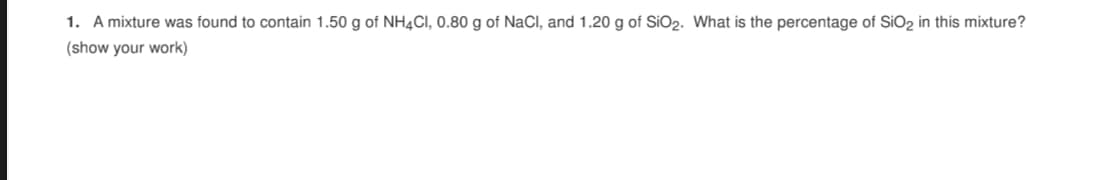 1. A mixture was found to contain 1.50 g of NH4CI, 0.80 g of NaCI, and 1.20 g of SIO2. What is the percentage of SIO2 in this mixture?
(show your work)
