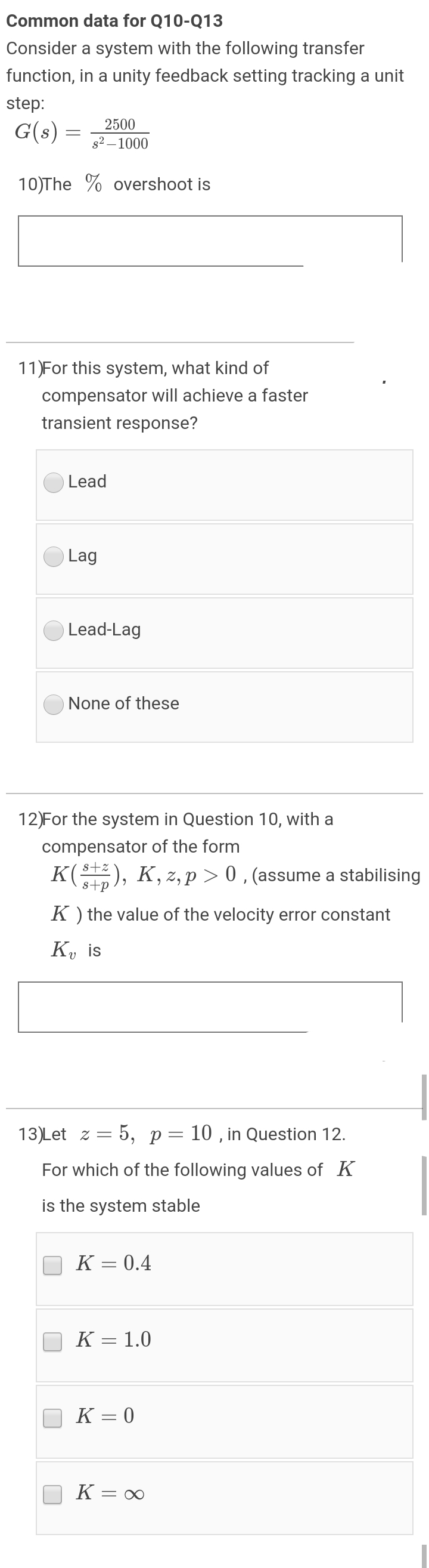 Common data for Q10-Q13
Consider a system with the following transfer
function, in a unity feedback setting tracking a unit
step:
2500
G(s)
s2 – 1000
10)The % overshoot is
11)For this system, what kind of
compensator will achieve a faster
transient response?
Lead
Lag
Lead-Lag
None of these
12)For the system in Question 10, with a
compensator of the form
K), K, z, p > 0 , (assume a stabilising
K ) the value of the velocity error constant
K, is
13)Let z = 5, p= 10 , in Question 12.
For which of the following values of K
is the system stable
K = 0.4
K = 1.0
K = 0
K = ∞
