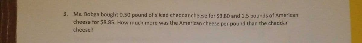 3. Ms. Bobga bought 0.50 pound of sliced cheddar cheese for $3.80 and 1.5 pounds of American
cheese for $8.85. How much more was the American cheese per pound than the cheddar
cheese?
