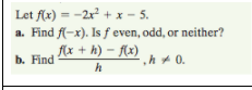 Let f(x) = -2x + x - 5.
a. Find f(-x). Is f even, odd, or neither?
flx + h) – f(x)
b. Find
h+ 0.
h
