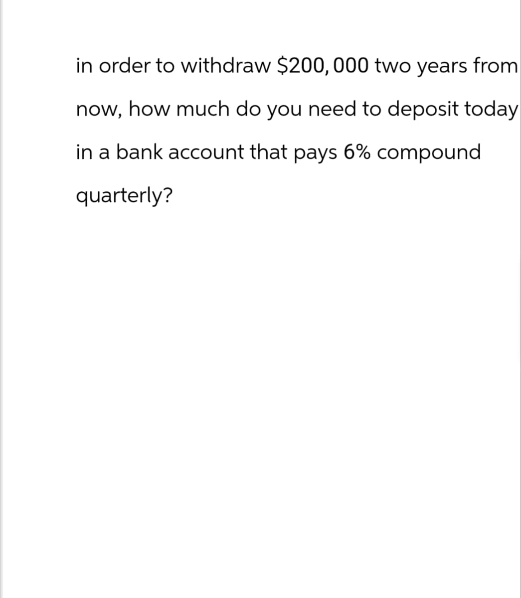 in order to withdraw $200,000 two years from
now, how much do you need to deposit today
in a bank account that pays 6% compound
quarterly?