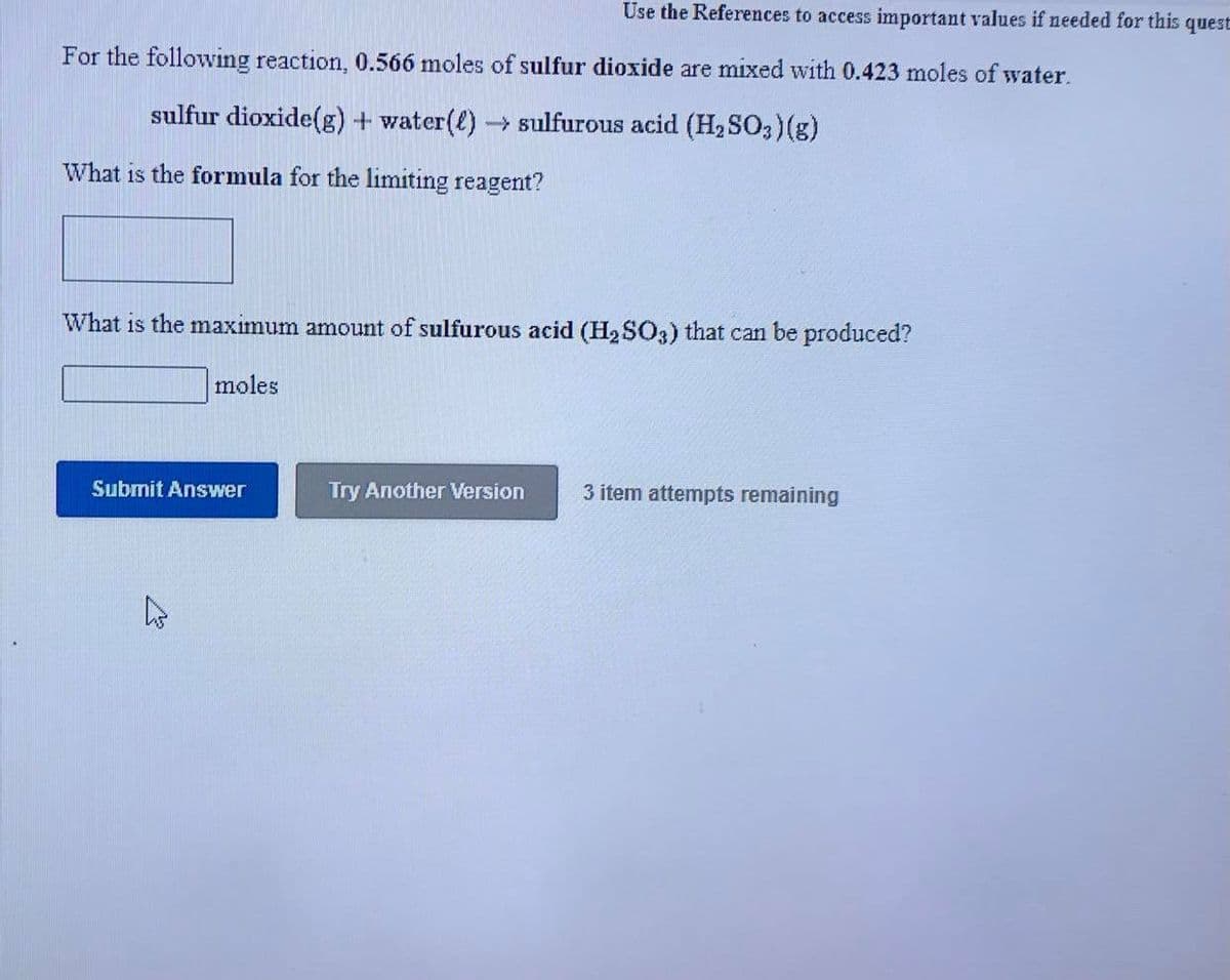 Use the References to access important values if needed for this quest
For the following reaction, 0.566 moles of sulfur dioxide are mixed with 0.423 moles of water.
sulfur dioxide(g) + water(l)→ Sulfurous acid (H2SO3)(g)
What is the formula for the limiting reagent?
What is the maximum amount of sulfurous acid (H2 SO3) that can be produced?
moles
Submit Answer
Try Another Version
3 item attempts remaining
