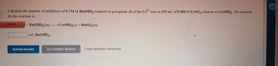 Calculate the number of milliliters of 0.754 M Ba(OH), required to precipitate all of the Cr" ions in 135 ml. of 0.506 M CrSo, solution as Cr(OH); The equation
for the reaction is:
VEtod
Ba(OH);(aq)Cr(OH)2() + BaSO,(aq)
mL. Ba(OH);
Submit Answer
Try Another Wersion
3item atternpts remaining
