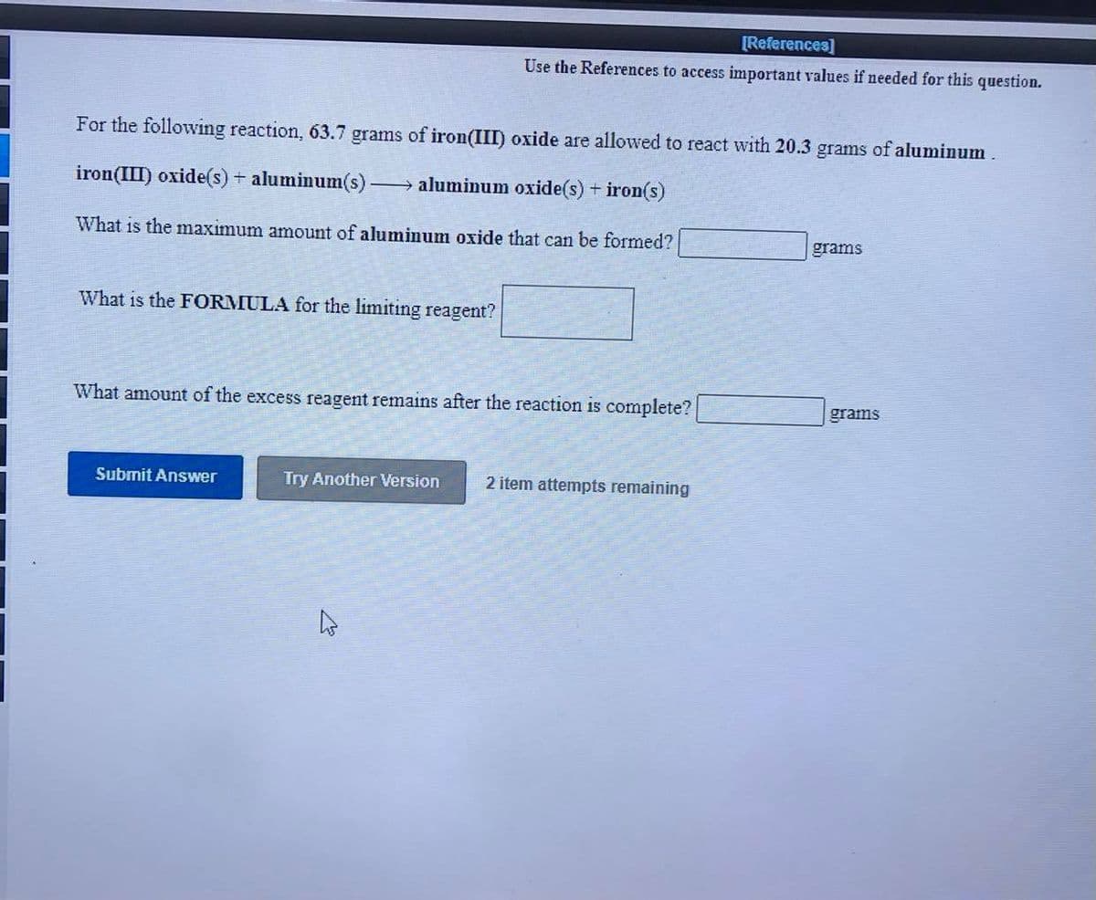 [References]
Use the References to access important values if needed for this question.
For the following reaction, 63.7 grams of iron(III) oxide are allowed to react with 20.3 grams of aluminum.
iron(III) oxide(s)+ aluminum(s)-
→ aluminum oxide(s) + iron(s)
What is the maximum amount of aluminum oxide that can be formed?
grams
What is the FORMULA for the limiting reagent?
What amount of the excess reagent remains after the reaction is complete?
grams
Submit Answer
Try Another Version
2 item attempts remaining
