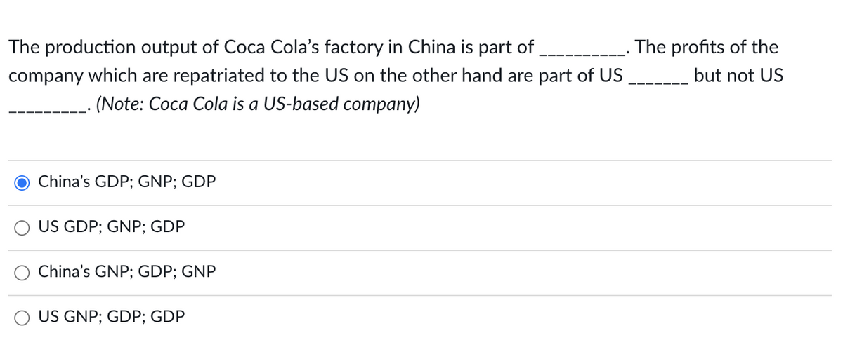 The production output of Coca Cola's factory in China is part of
The profits of the
company which are repatriated to the US on the other hand are part of US
but not US
(Note: Coca Cola is a US-based company)
China's GDP; GNP; GDP
US GDP; GNP; GDP
China's GNP; GDP; GNP
O US GNP; GDP; GDP
