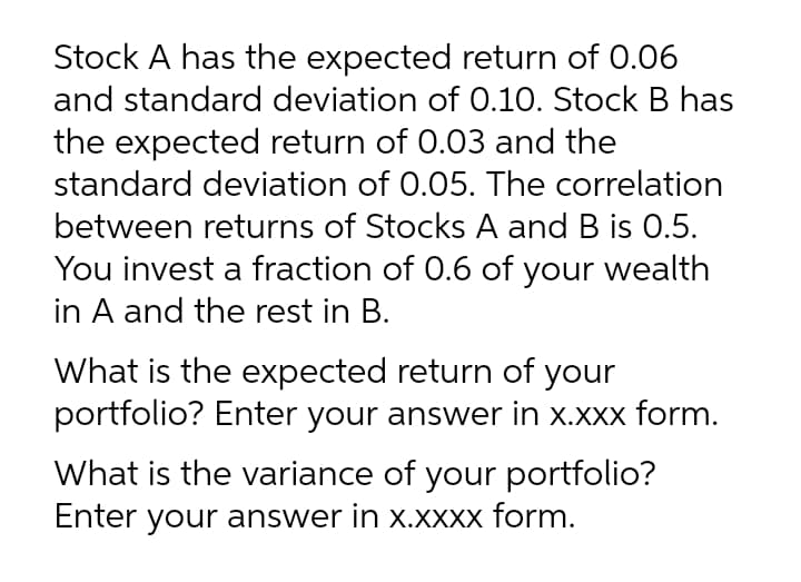 Stock A has the expected return of 0.06
and standard deviation of 0.10. Stock B has
the expected return of 0.03 and the
standard deviation of 0.05. The correlation
between returns of Stocks A and B is 0.5.
You invest a fraction of 0.6 of your wealth
in A and the rest in B.
What is the expected return of your
portfolio? Enter your answer in x.xxx form.
What is the variance of your portfolio?
Enter your answer in x.XXXx form.
